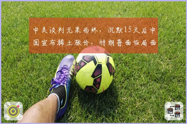 中美谈判无果而终，沉默15天后中国宣布稀土涨价，特朗普面临局面尴尬