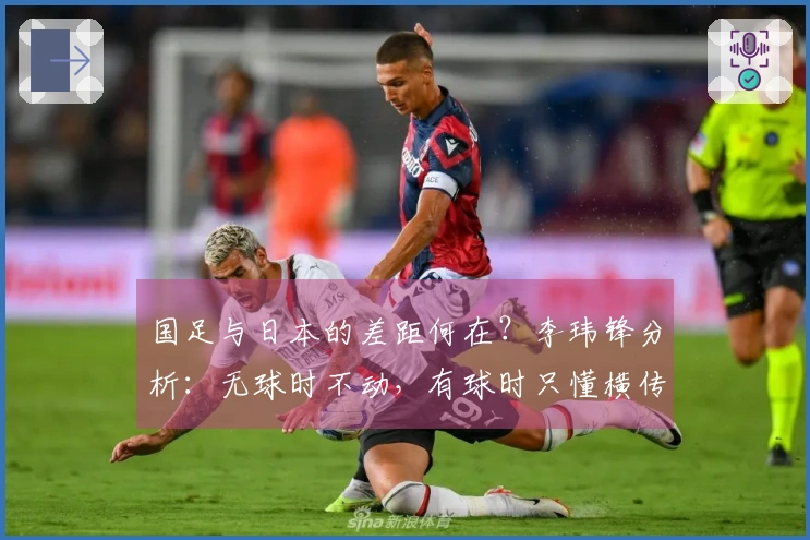 国足与日本的差距何在？李玮锋分析：无球时不动，有球时只懂横传和回传