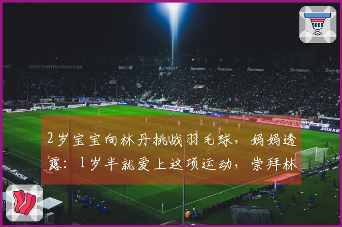 2岁宝宝向林丹挑战羽毛球，妈妈透露：1岁半就爱上这项运动，崇拜林丹和李宗伟
