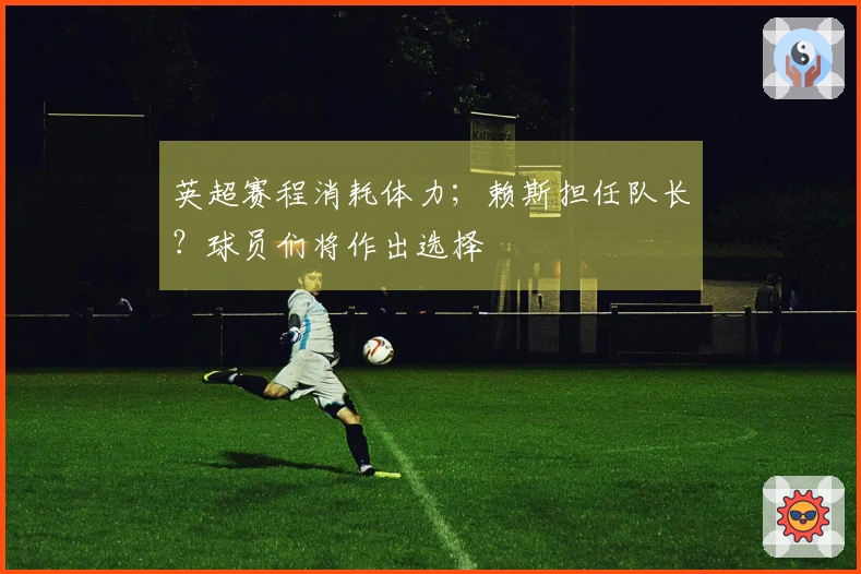 英超赛程消耗体力；赖斯担任队长？球员们将作出选择