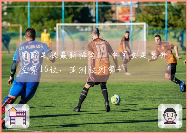 国际足联最新排名： 中国女足晋升至第16位，亚洲位列第4