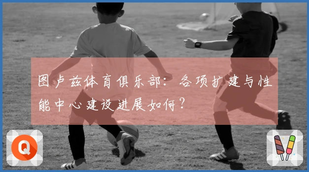 图卢兹体育俱乐部：各项扩建与性能中心建设进展如何？